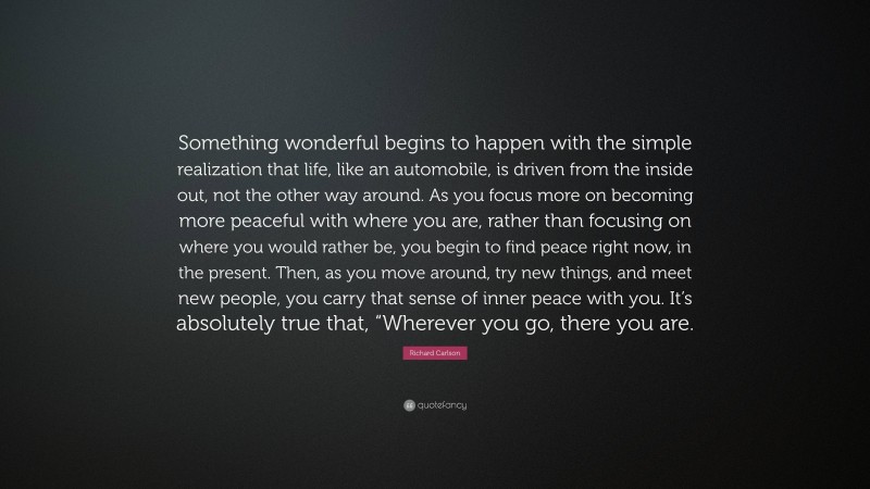 Richard Carlson Quote: “Something wonderful begins to happen with the simple realization that life, like an automobile, is driven from the inside out, not the other way around. As you focus more on becoming more peaceful with where you are, rather than focusing on where you would rather be, you begin to find peace right now, in the present. Then, as you move around, try new things, and meet new people, you carry that sense of inner peace with you. It’s absolutely true that, “Wherever you go, there you are.”