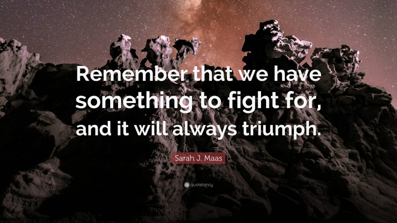Sarah J. Maas Quote: “Remember that we have something to fight for, and it will always triumph.”