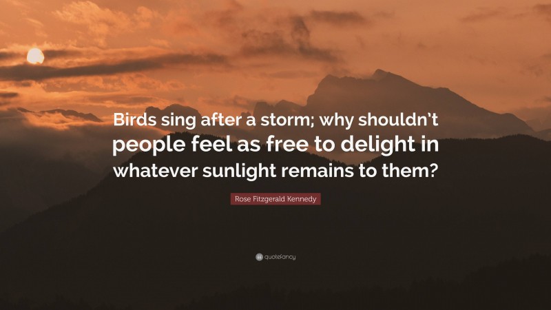 Rose Fitzgerald Kennedy Quote: “Birds sing after a storm; why shouldn’t people feel as free to delight in whatever sunlight remains to them?”