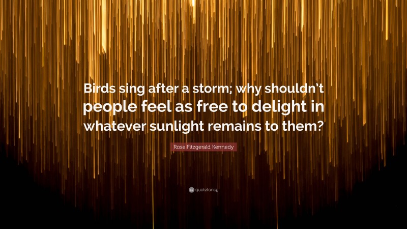 Rose Fitzgerald Kennedy Quote: “Birds sing after a storm; why shouldn’t people feel as free to delight in whatever sunlight remains to them?”