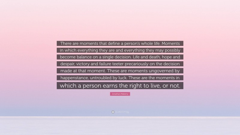 Jonathan Maberry Quote: “There are moments that define a person’s whole life. Moments in which everything they are and everything they may possibly become balance on a single decision. Life and death, hope and despair, victory and failure teeter precariously on the decision made at that moment. These are moments ungoverned by happenstance, untroubled by luck. These are the moments in which a person earns the right to live, or not.”