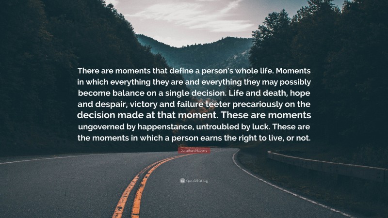 Jonathan Maberry Quote: “There are moments that define a person’s whole life. Moments in which everything they are and everything they may possibly become balance on a single decision. Life and death, hope and despair, victory and failure teeter precariously on the decision made at that moment. These are moments ungoverned by happenstance, untroubled by luck. These are the moments in which a person earns the right to live, or not.”