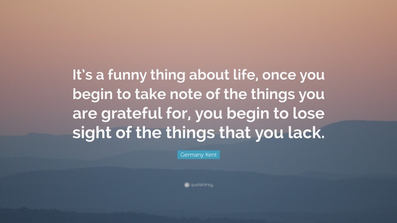 Germany Kent Quote: “It’s a funny thing about life, once you begin to take note of the things you are grateful for, you begin to lose sight of the things that you lack.”