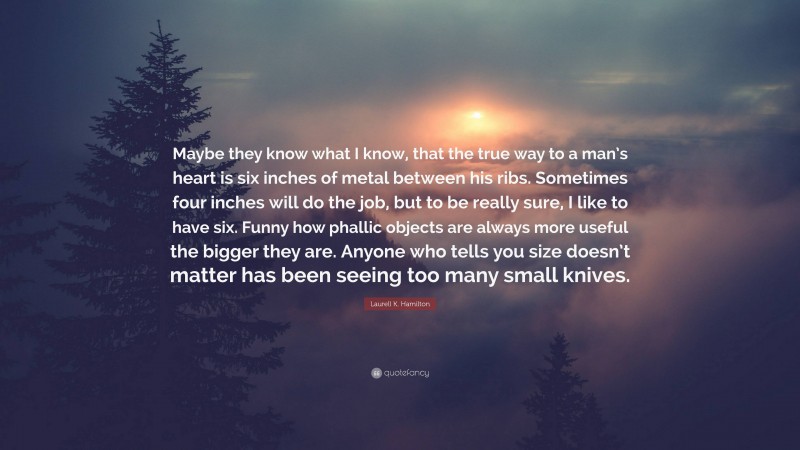 Laurell K. Hamilton Quote: “Maybe they know what I know, that the true way to a man’s heart is six inches of metal between his ribs. Sometimes four inches will do the job, but to be really sure, I like to have six. Funny how phallic objects are always more useful the bigger they are. Anyone who tells you size doesn’t matter has been seeing too many small knives.”