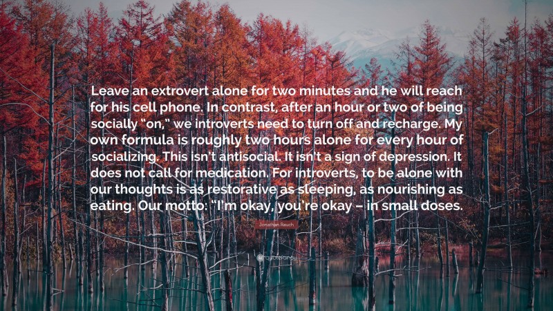 Jonathan Rauch Quote: “Leave an extrovert alone for two minutes and he will reach for his cell phone. In contrast, after an hour or two of being socially “on,” we introverts need to turn off and recharge. My own formula is roughly two hours alone for every hour of socializing. This isn’t antisocial. It isn’t a sign of depression. It does not call for medication. For introverts, to be alone with our thoughts is as restorative as sleeping, as nourishing as eating. Our motto: “I’m okay, you’re okay – in small doses.”