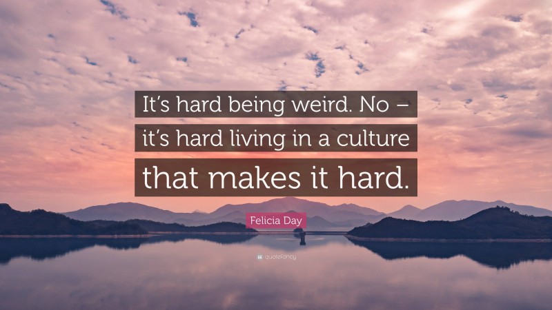 Felicia Day Quote: “It’s hard being weird. No – it’s hard living in a culture that makes it hard.”