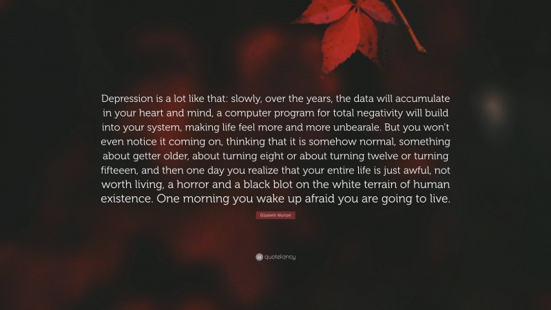 Elizabeth Wurtzel Quote: “Depression is a lot like that: slowly, over the years, the data will accumulate in your heart and mind, a computer program for total negativity will build into your system, making life feel more and more unbearale. But you won’t even notice it coming on, thinking that it is somehow normal, something about getter older, about turning eight or about turning twelve or turning fifteeen, and then one day you realize that your entire life is just awful, not worth living, a horror and a black blot on the white terrain of human existence. One morning you wake up afraid you are going to live.”