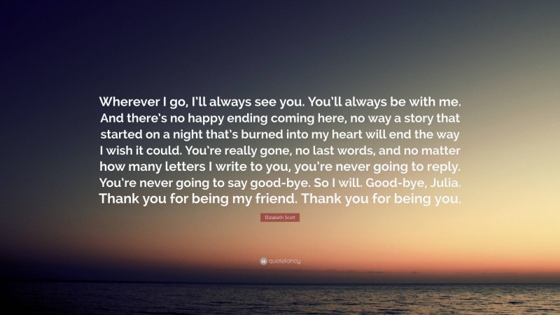 Elizabeth Scott Quote: “Wherever I go, I’ll always see you. You’ll always be with me. And there’s no happy ending coming here, no way a story that started on a night that’s burned into my heart will end the way I wish it could. You’re really gone, no last words, and no matter how many letters I write to you, you’re never going to reply. You’re never going to say good-bye. So I will. Good-bye, Julia. Thank you for being my friend. Thank you for being you.”