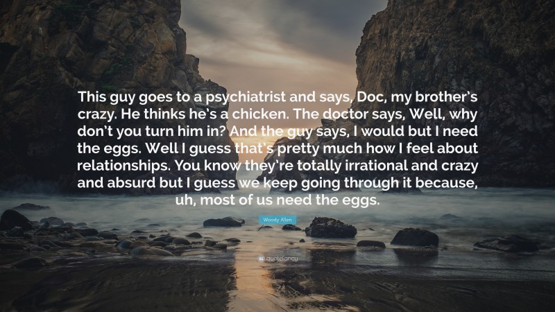 Woody Allen Quote: “This guy goes to a psychiatrist and says, Doc, my brother’s crazy. He thinks he’s a chicken. The doctor says, Well, why don’t you turn him in? And the guy says, I would but I need the eggs. Well I guess that’s pretty much how I feel about relationships. You know they’re totally irrational and crazy and absurd but I guess we keep going through it because, uh, most of us need the eggs.”