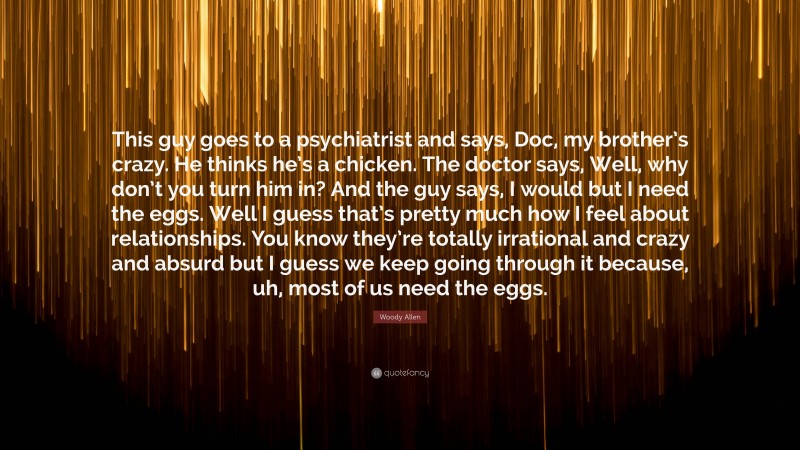 Woody Allen Quote: “This guy goes to a psychiatrist and says, Doc, my brother’s crazy. He thinks he’s a chicken. The doctor says, Well, why don’t you turn him in? And the guy says, I would but I need the eggs. Well I guess that’s pretty much how I feel about relationships. You know they’re totally irrational and crazy and absurd but I guess we keep going through it because, uh, most of us need the eggs.”