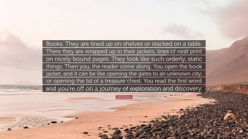 David Almond Quote: “Books. They are lined up on shelves or stacked on a table. There they are wrapped up in their jackets, lines of neat print on nicely bound pages. They look like such orderly, static things. Then you, the reader come along. You open the book jacket, and it can be like opening the gates to an unknown city, or opening the lid of a treasure chest. You read the first word and you’re off on a journey of exploration and discovery.”