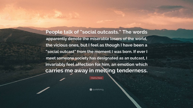 Osamu Dazai Quote: “People talk of “social outcasts.” The words apparently denote the miserable losers of the world, the vicious ones, but I feel as though I have been a “social outcast” from the moment I was born. If ever I meet someone society has designated as an outcast, I invariably feel affection for him, an emotion which carries me away in melting tenderness.”