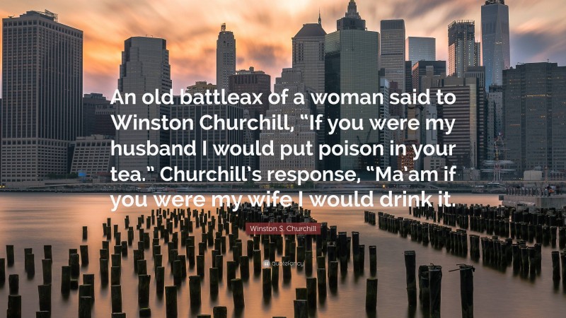 Winston S. Churchill Quote: “An old battleax of a woman said to Winston Churchill, “If you were my husband I would put poison in your tea.” Churchill’s response, “Ma’am if you were my wife I would drink it.”
