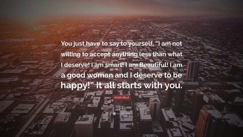 Amari Soul Quote: “You just have to say to yourself, “I am not willing to accept anything less than what I deserve! I am smart! I am Beautiful! I am a good woman and I deserve to be happy!” It all starts with you.”