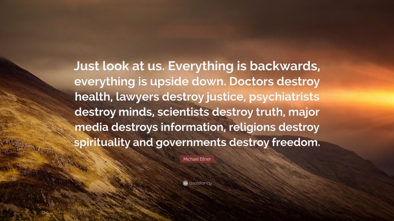 Michael Ellner Quote: “Just look at us. Everything is backwards, everything is upside down. Doctors destroy health, lawyers destroy justice, psychiatrists destroy minds, scientists destroy truth, major media destroys information, religions destroy spirituality and governments destroy freedom.”
