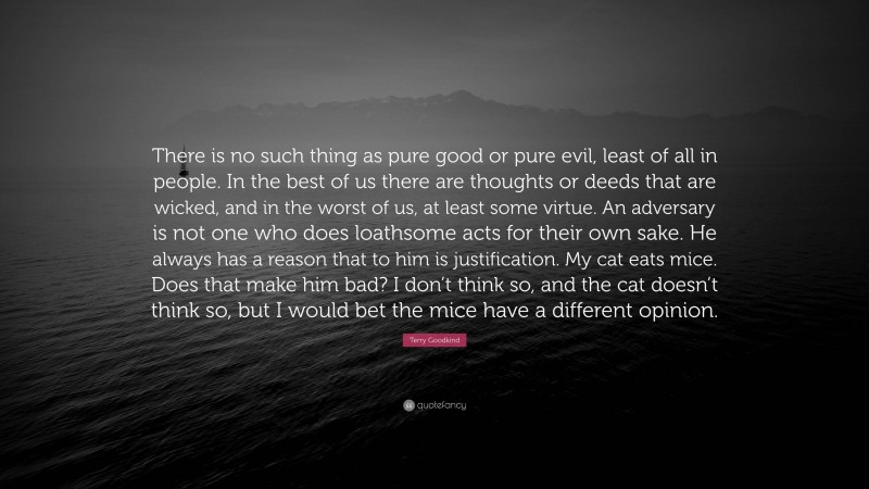 Terry Goodkind Quote: “There is no such thing as pure good or pure evil, least of all in people. In the best of us there are thoughts or deeds that are wicked, and in the worst of us, at least some virtue. An adversary is not one who does loathsome acts for their own sake. He always has a reason that to him is justification. My cat eats mice. Does that make him bad? I don’t think so, and the cat doesn’t think so, but I would bet the mice have a different opinion.”