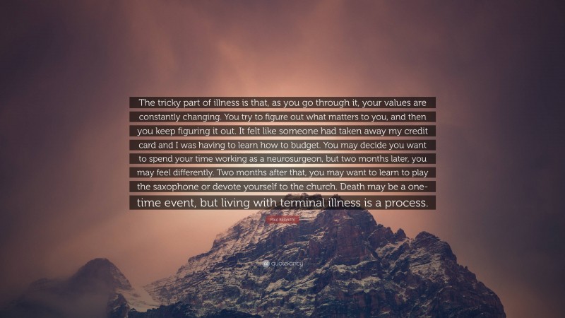 Paul Kalanithi Quote: “The tricky part of illness is that, as you go through it, your values are constantly changing. You try to figure out what matters to you, and then you keep figuring it out. It felt like someone had taken away my credit card and I was having to learn how to budget. You may decide you want to spend your time working as a neurosurgeon, but two months later, you may feel differently. Two months after that, you may want to learn to play the saxophone or devote yourself to the church. Death may be a one-time event, but living with terminal illness is a process.”