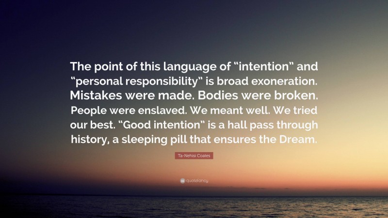 Ta-Nehisi Coates Quote: “The point of this language of “intention” and “personal responsibility” is broad exoneration. Mistakes were made. Bodies were broken. People were enslaved. We meant well. We tried our best. “Good intention” is a hall pass through history, a sleeping pill that ensures the Dream.”