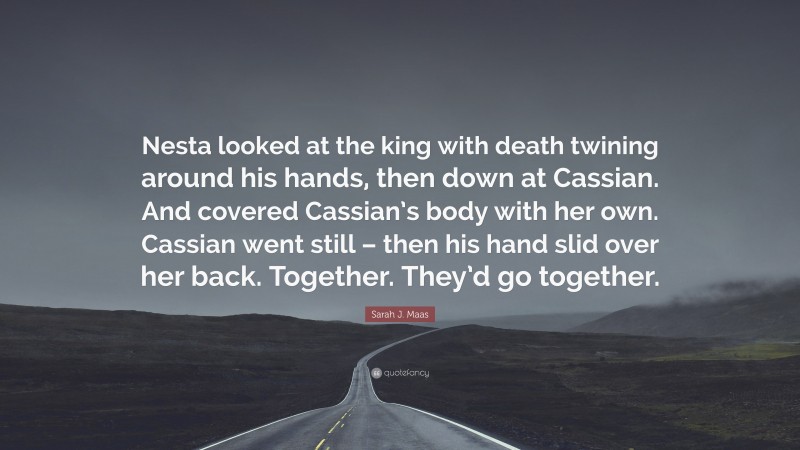 Sarah J. Maas Quote: “Nesta looked at the king with death twining around his hands, then down at Cassian. And covered Cassian’s body with her own. Cassian went still – then his hand slid over her back. Together. They’d go together.”