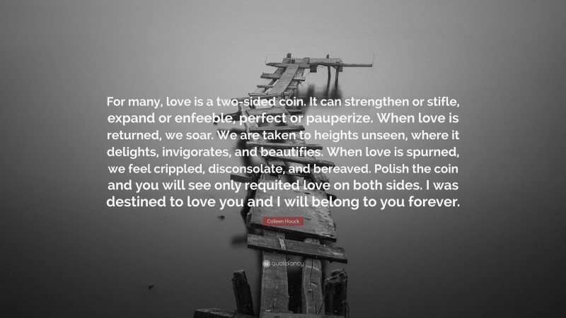 Colleen Houck Quote: “For many, love is a two-sided coin. It can strengthen or stifle, expand or enfeeble, perfect or pauperize. When love is returned, we soar. We are taken to heights unseen, where it delights, invigorates, and beautifies. When love is spurned, we feel crippled, disconsolate, and bereaved. Polish the coin and you will see only requited love on both sides. I was destined to love you and I will belong to you forever.”