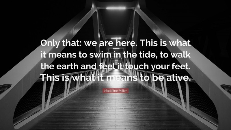Madeline Miller Quote: “Only that: we are here. This is what it means to swim in the tide, to walk the earth and feel it touch your feet. This is what it means to be alive.”
