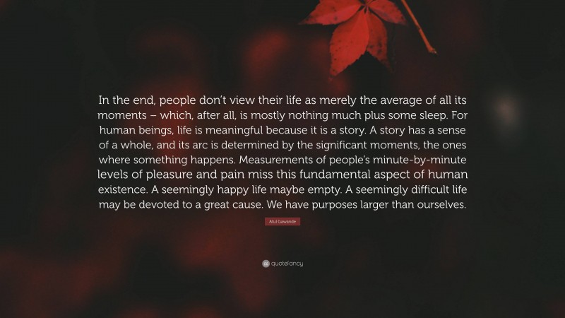 Atul Gawande Quote: “In the end, people don’t view their life as merely the average of all its moments – which, after all, is mostly nothing much plus some sleep. For human beings, life is meaningful because it is a story. A story has a sense of a whole, and its arc is determined by the significant moments, the ones where something happens. Measurements of people’s minute-by-minute levels of pleasure and pain miss this fundamental aspect of human existence. A seemingly happy life maybe empty. A seemingly difficult life may be devoted to a great cause. We have purposes larger than ourselves.”