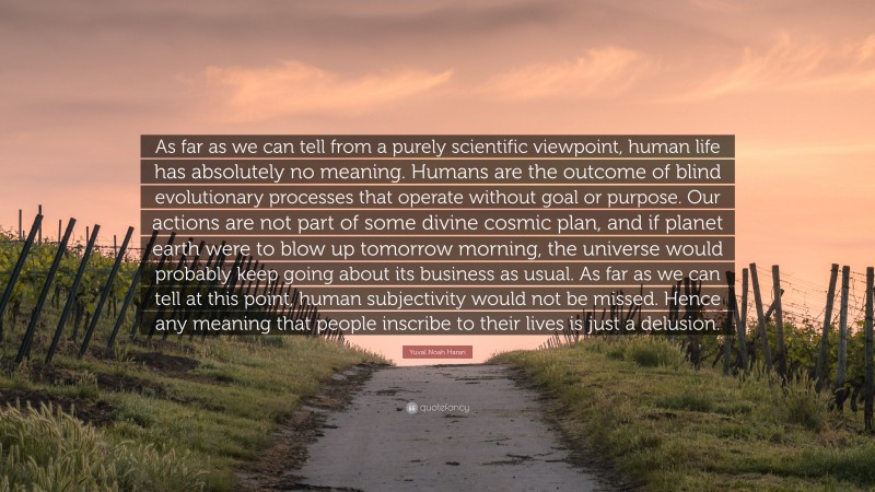 Yuval Noah Harari Quote: “As far as we can tell from a purely scientific viewpoint, human life has absolutely no meaning. Humans are the outcome of blind evolutionary processes that operate without goal or purpose. Our actions are not part of some divine cosmic plan, and if planet earth were to blow up tomorrow morning, the universe would probably keep going about its business as usual. As far as we can tell at this point, human subjectivity would not be missed. Hence any meaning that people inscribe to their lives is just a delusion.”