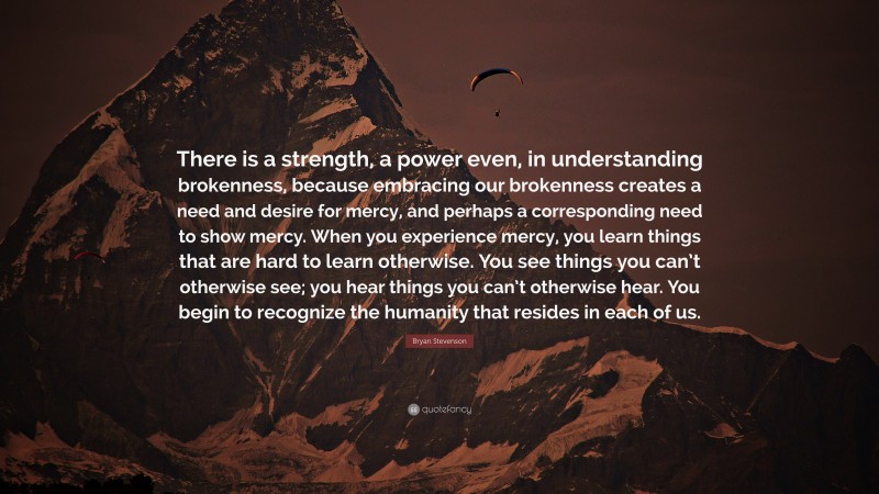 Bryan Stevenson Quote: “There is a strength, a power even, in understanding brokenness, because embracing our brokenness creates a need and desire for mercy, and perhaps a corresponding need to show mercy. When you experience mercy, you learn things that are hard to learn otherwise. You see things you can’t otherwise see; you hear things you can’t otherwise hear. You begin to recognize the humanity that resides in each of us.”