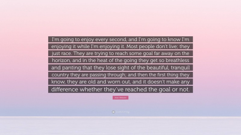 Jean Webster Quote: “I’m going to enjoy every second, and I’m going to know I’m enjoying it while I’m enjoying it. Most people don’t live; they just race. They are trying to reach some goal far away on the horizon, and in the heat of the going they get so breathless and panting that they lose sight of the beautiful, tranquil country they are passing through; and then the first thing they know, they are old and worn out, and it doesn’t make any difference whether they’ve reached the goal or not.”