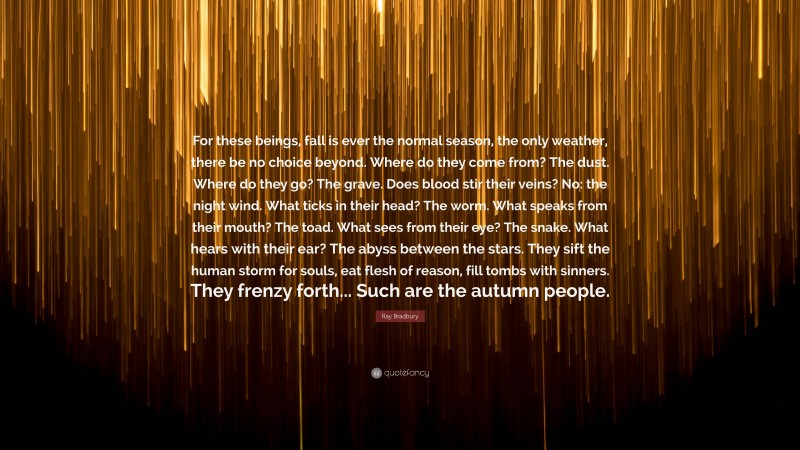 Ray Bradbury Quote: “For these beings, fall is ever the normal season, the only weather, there be no choice beyond. Where do they come from? The dust. Where do they go? The grave. Does blood stir their veins? No: the night wind. What ticks in their head? The worm. What speaks from their mouth? The toad. What sees from their eye? The snake. What hears with their ear? The abyss between the stars. They sift the human storm for souls, eat flesh of reason, fill tombs with sinners. They frenzy forth... Such are the autumn people.”