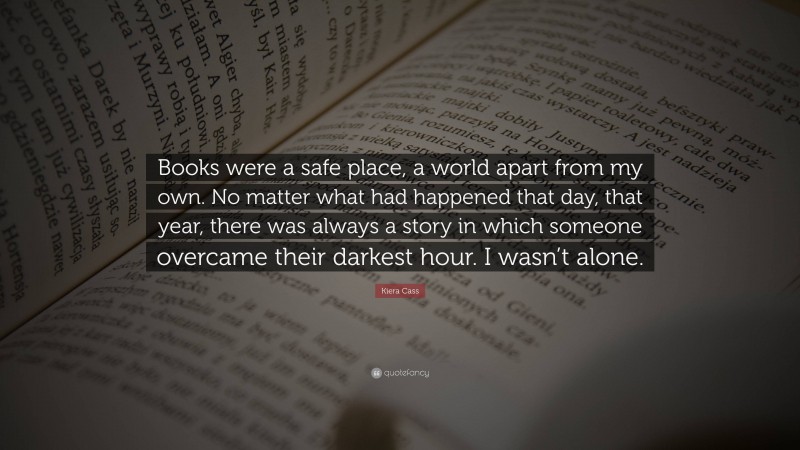 Kiera Cass Quote: “Books were a safe place, a world apart from my own. No matter what had happened that day, that year, there was always a story in which someone overcame their darkest hour. I wasn’t alone.”