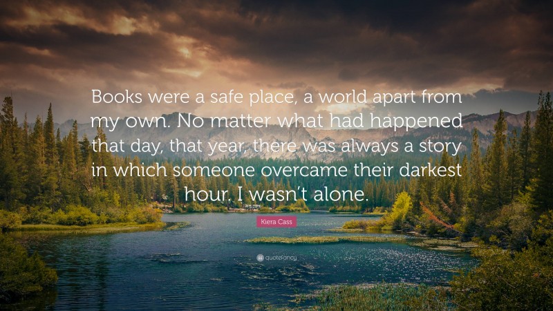 Kiera Cass Quote: “Books were a safe place, a world apart from my own. No matter what had happened that day, that year, there was always a story in which someone overcame their darkest hour. I wasn’t alone.”