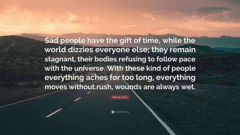 Warsan Shire Quote: “Sad people have the gift of time, while the world dizzies everyone else; they remain stagnant, their bodies refusing to follow pace with the universe. With these kind of people everything aches for too long, everything moves without rush, wounds are always wet.”