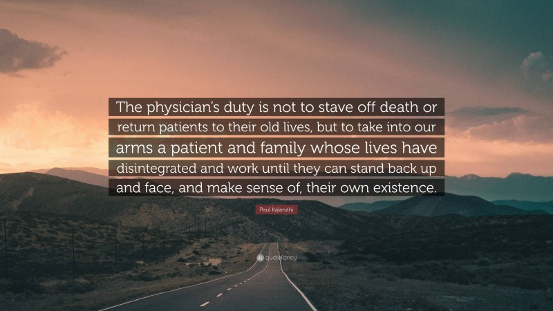 Paul Kalanithi Quote: “The physician’s duty is not to stave off death or return patients to their old lives, but to take into our arms a patient and family whose lives have disintegrated and work until they can stand back up and face, and make sense of, their own existence.”