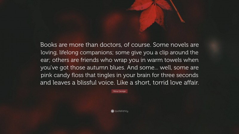 Nina George Quote: “Books are more than doctors, of course. Some novels are loving, lifelong companions; some give you a clip around the ear; others are friends who wrap you in warm towels when you’ve got those autumn blues. And some... well, some are pink candy floss that tingles in your brain for three seconds and leaves a blissful voice. Like a short, torrid love affair.”