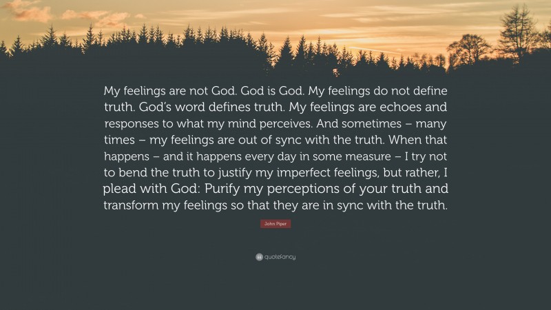 John Piper Quote: “My feelings are not God. God is God. My feelings do not define truth. God’s word defines truth. My feelings are echoes and responses to what my mind perceives. And sometimes – many times – my feelings are out of sync with the truth. When that happens – and it happens every day in some measure – I try not to bend the truth to justify my imperfect feelings, but rather, I plead with God: Purify my perceptions of your truth and transform my feelings so that they are in sync with the truth.”