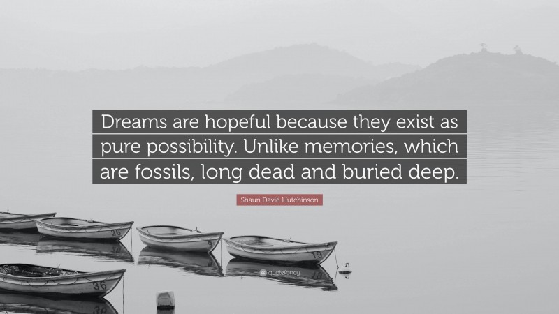 Shaun David Hutchinson Quote: “Dreams are hopeful because they exist as pure possibility. Unlike memories, which are fossils, long dead and buried deep.”