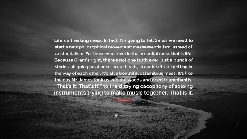 Jandy Nelson Quote: “Life’s a freaking mess. In fact, I’m going to tell Sarah we need to start a new philosophical movement: messessentialism instead of existentialism: For those who revel in the essential mess that is life. Because Gram’s right, there’s not one truth ever, just a bunch of stories, all going on at once, in our heads, in our hearts, all getting in the way of each other. It’s all a beautiful calamitous mess. It’s like the day Mr. James took us into the woods and cried triumphantly, “That’s it! That’s it!” to the dizzying cacophony of soloing instruments trying to make music together. That is it.”