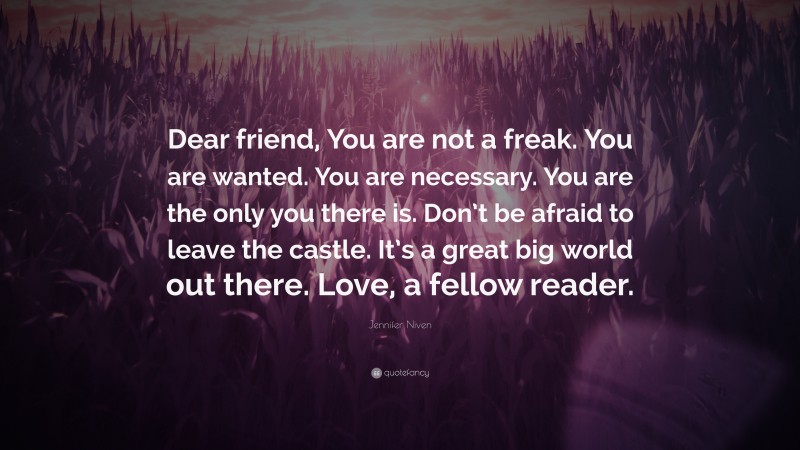Jennifer Niven Quote: “Dear friend, You are not a freak. You are wanted. You are necessary. You are the only you there is. Don’t be afraid to leave the castle. It’s a great big world out there. Love, a fellow reader.”
