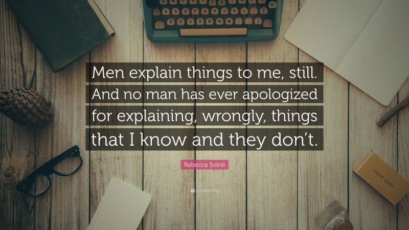 Rebecca Solnit Quote: “Men explain things to me, still. And no man has ever apologized for explaining, wrongly, things that I know and they don’t.”