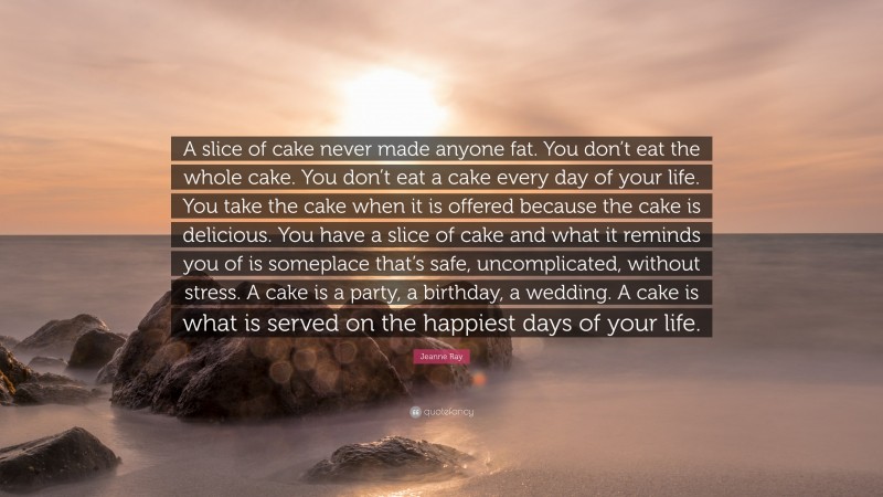 Jeanne Ray Quote: “A slice of cake never made anyone fat. You don’t eat the whole cake. You don’t eat a cake every day of your life. You take the cake when it is offered because the cake is delicious. You have a slice of cake and what it reminds you of is someplace that’s safe, uncomplicated, without stress. A cake is a party, a birthday, a wedding. A cake is what is served on the happiest days of your life.”