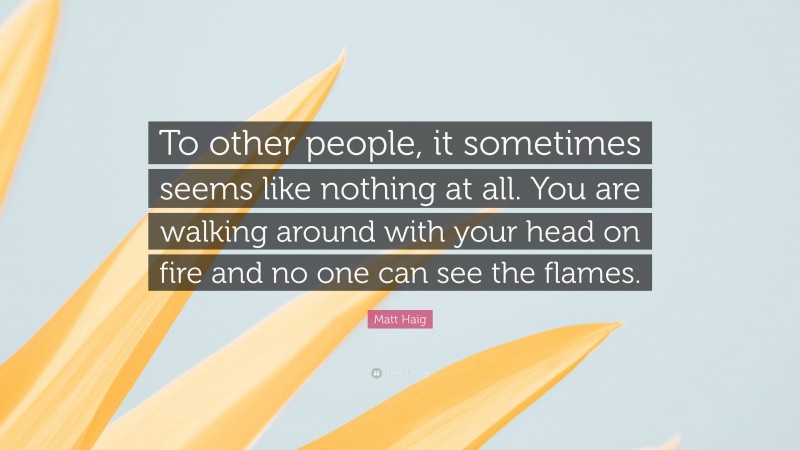 Matt Haig Quote: “To other people, it sometimes seems like nothing at all. You are walking around with your head on fire and no one can see the flames.”