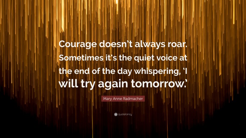 Mary Anne Radmacher Quote: “Courage doesn’t always roar. Sometimes it’s the quiet voice at the end of the day whispering, ‘I will try again tomorrow.’”