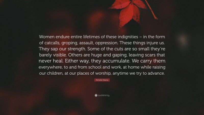 Michelle Obama Quote: “Women endure entire lifetimes of these indignities – in the form of catcalls, groping, assault, oppression. These things injure us. They sap our strength. Some of the cuts are so small they’re barely visible. Others are huge and gaping, leaving scars that never heal. Either way, they accumulate. We carry them everywhere, to and from school and work, at home while raising our children, at our places of worship, anytime we try to advance.”