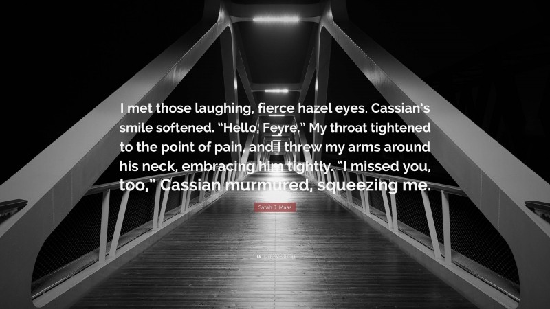 Sarah J. Maas Quote: “I met those laughing, fierce hazel eyes. Cassian’s smile softened. “Hello, Feyre.” My throat tightened to the point of pain, and I threw my arms around his neck, embracing him tightly. “I missed you, too,” Cassian murmured, squeezing me.”