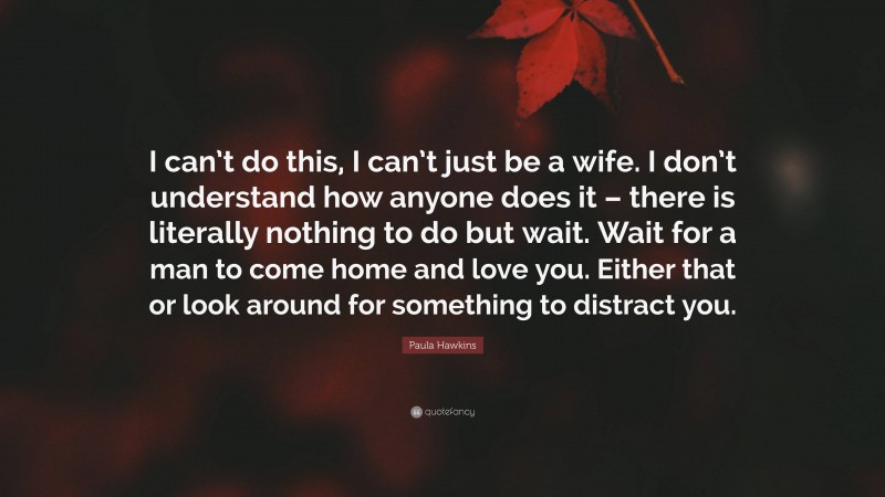 Paula Hawkins Quote: “I can’t do this, I can’t just be a wife. I don’t understand how anyone does it – there is literally nothing to do but wait. Wait for a man to come home and love you. Either that or look around for something to distract you.”