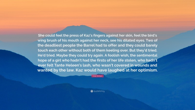 Leigh Bardugo Quote: “She could feel the press of Kaz’s fingers against her skin, feel the bird’s wing brush of his mouth against her neck, see his dilated eyes. Two of the deadliest people the Barrel had to offer and they could barely touch each other without both of them keeling over. But they’d tried. He’d tried. Maybe they could try again. A foolish wish, the sentimental hope of a girl who hadn’t had the firsts of her life stolen, who hadn’t ever felt Tante Heleen’s lash, who wasn’t covered in wounds and wanted by the law. Kaz would have laughed at her optimism.”