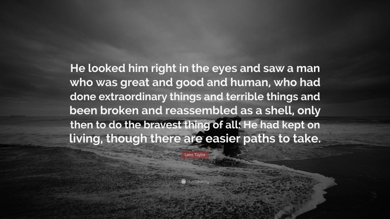 Laini Taylor Quote: “He looked him right in the eyes and saw a man who was great and good and human, who had done extraordinary things and terrible things and been broken and reassembled as a shell, only then to do the bravest thing of all: He had kept on living, though there are easier paths to take.”