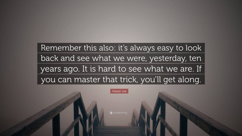 Harper Lee Quote: “Remember this also: it’s always easy to look back and see what we were, yesterday, ten years ago. It is hard to see what we are. If you can master that trick, you’ll get along.”