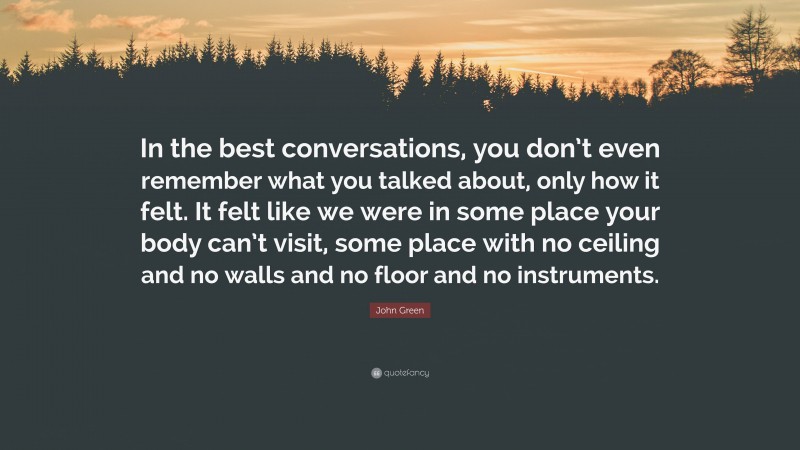 John Green Quote: “In the best conversations, you don’t even remember what you talked about, only how it felt. It felt like we were in some place your body can’t visit, some place with no ceiling and no walls and no floor and no instruments.”